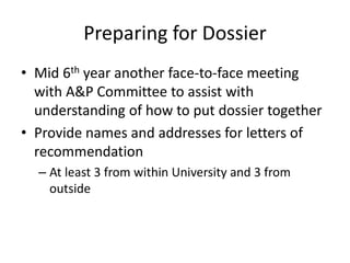 Preparing for Dossier
• Mid 6th year another face-to-face meeting
with A&P Committee to assist with
understanding of how to put dossier together
• Provide names and addresses for letters of
recommendation
– At least 3 from within University and 3 from
outside
 