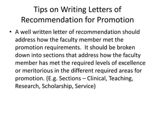 Tips on Writing Letters of
Recommendation for Promotion
• A well written letter of recommendation should
address how the faculty member met the
promotion requirements. It should be broken
down into sections that address how the faculty
member has met the required levels of excellence
or meritorious in the different required areas for
promotion. (E.g. Sections – Clinical, Teaching,
Research, Scholarship, Service)
 