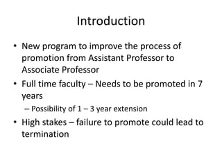 Introduction
• New program to improve the process of
promotion from Assistant Professor to
Associate Professor
• Full time faculty – Needs to be promoted in 7
years
– Possibility of 1 – 3 year extension
• High stakes – failure to promote could lead to
termination
 