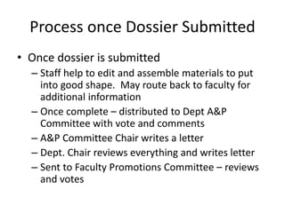 Process once Dossier Submitted
• Once dossier is submitted
– Staff help to edit and assemble materials to put
into good shape. May route back to faculty for
additional information
– Once complete – distributed to Dept A&P
Committee with vote and comments
– A&P Committee Chair writes a letter
– Dept. Chair reviews everything and writes letter
– Sent to Faculty Promotions Committee – reviews
and votes
 