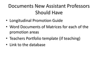 Documents New Assistant Professors
Should Have
• Longitudinal Promotion Guide
• Word Documents of Matrices for each of the
promotion areas
• Teachers Portfolio template (if teaching)
• Link to the database
 