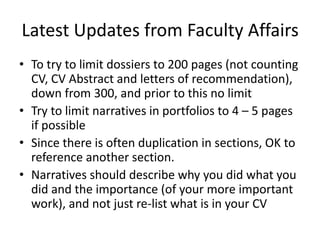 Latest Updates from Faculty Affairs
• To try to limit dossiers to 200 pages (not counting
CV, CV Abstract and letters of recommendation),
down from 300, and prior to this no limit
• Try to limit narratives in portfolios to 4 – 5 pages
if possible
• Since there is often duplication in sections, OK to
reference another section.
• Narratives should describe why you did what you
did and the importance (of your more important
work), and not just re-list what is in your CV
 