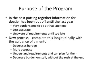 Purpose of the Program
• In the past putting together information for
dossier has been put off until the last year
– Very burdensome to do at that late time
– Less accurate
– Unaware of requirements until too late
• New process – complete this longitudinally with
the guidance of a mentor
– Decreases burden
– More accurate
– Understand requirements and can plan for them
– Decrease burden on staff, without the rush at the end
 