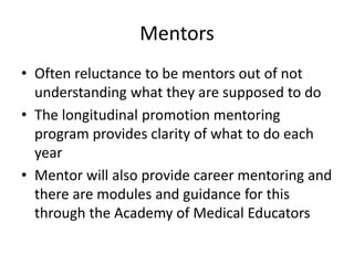 Mentors
• Often reluctance to be mentors out of not
understanding what they are supposed to do
• The longitudinal promotion mentoring
program provides clarity of what to do each
year
• Mentor will also provide career mentoring and
there are modules and guidance for this
through the Academy of Medical Educators
 
