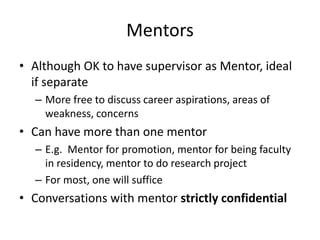 Mentors
• Although OK to have supervisor as Mentor, ideal
if separate
– More free to discuss career aspirations, areas of
weakness, concerns
• Can have more than one mentor
– E.g. Mentor for promotion, mentor for being faculty
in residency, mentor to do research project
– For most, one will suffice
• Conversations with mentor strictly confidential
 
