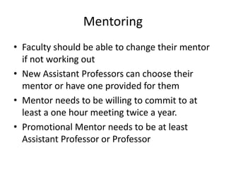 Mentoring
• Faculty should be able to change their mentor
if not working out
• New Assistant Professors can choose their
mentor or have one provided for them
• Mentor needs to be willing to commit to at
least a one hour meeting twice a year.
• Promotional Mentor needs to be at least
Assistant Professor or Professor
 
