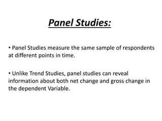 Panel Studies:
• Panel Studies measure the same sample of respondents
at different points in time.
• Unlike Trend Studies, panel studies can reveal
information about both net change and gross change in
the dependent Variable.
 
