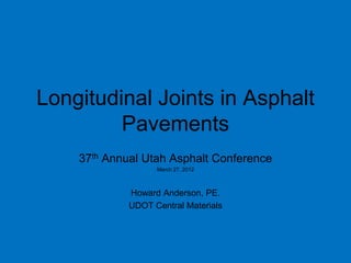 Longitudinal Joints in Asphalt
         Pavements
    37th Annual Utah Asphalt Conference
                   March 27, 2012



             Howard Anderson, PE.
             UDOT Central Materials
 