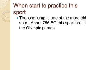 When start to practice this
sport


The long jump is one of the more old
sport .About 756 BC this sport are in
the Olympic games.

 