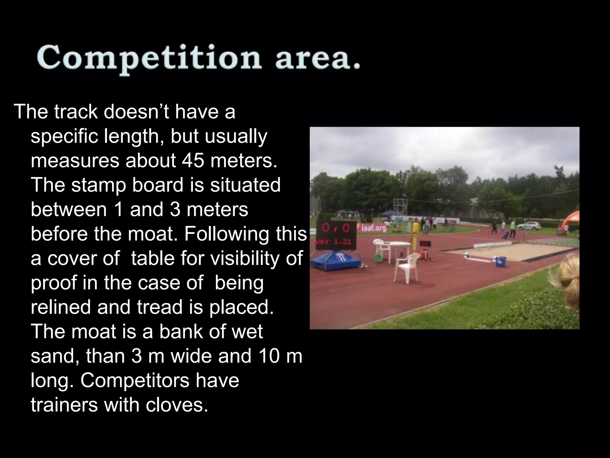 The track doesn’t have a
specific length, but usually
measures about 45 meters.
The stamp board is situated
between 1 and 3 meters
before the moat. Following this
a cover of table for visibility of
proof in the case of being
relined and tread is placed.
The moat is a bank of wet
sand, than 3 m wide and 10 m
long. Competitors have
trainers with cloves.