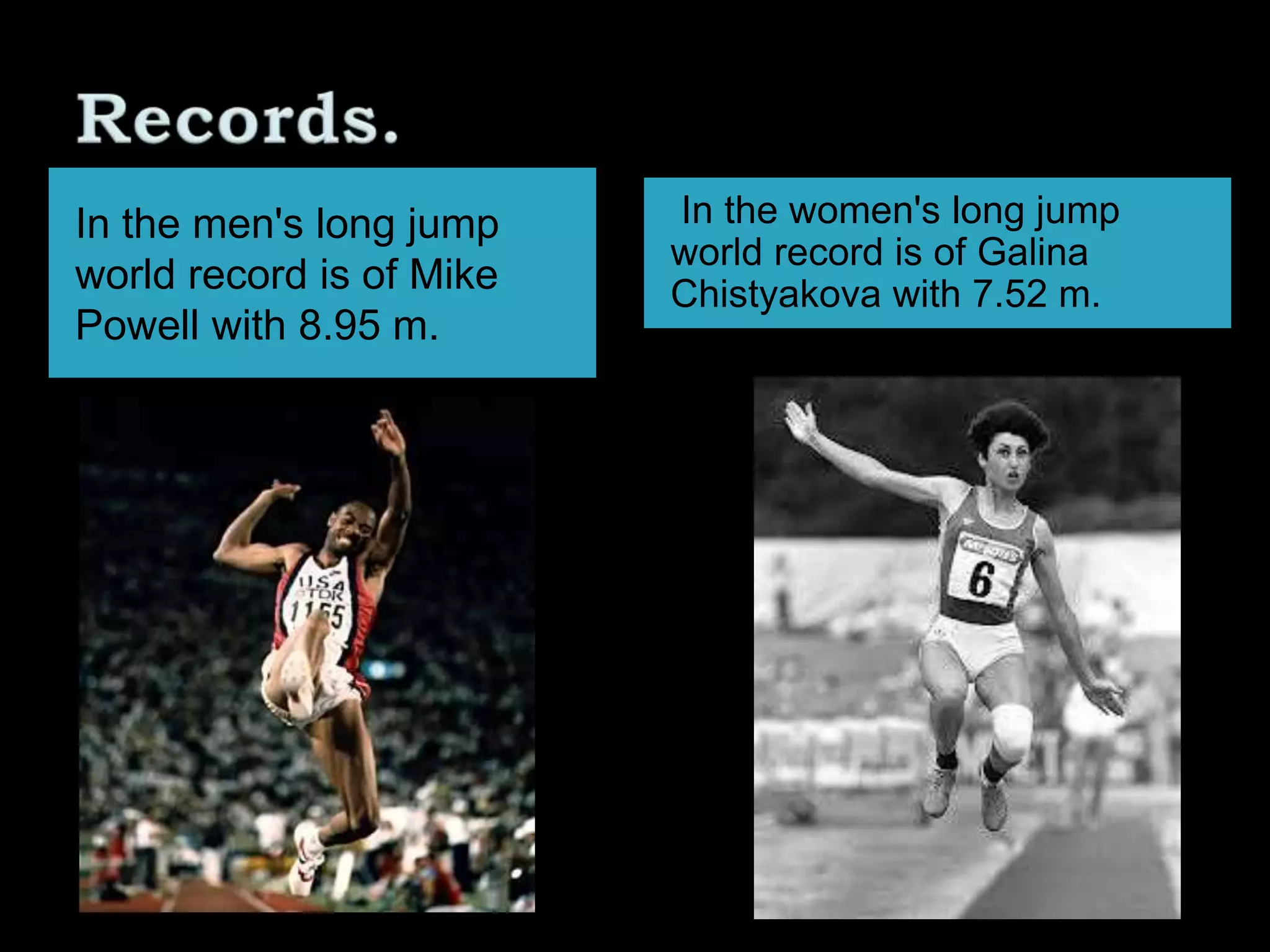 In the men's long jump
world record is of Mike
Powell with 8.95 m.
In the women's long jump
world record is of Galina
Chistyakova with 7.52 m.