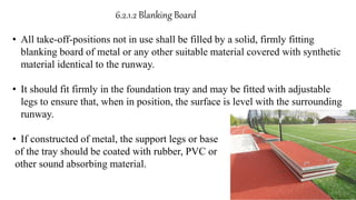 • All take-off-positions not in use shall be filled by a solid, firmly fitting
blanking board of metal or any other suitable material covered with synthetic
material identical to the runway.
• It should fit firmly in the foundation tray and may be fitted with adjustable
legs to ensure that, when in position, the surface is level with the surrounding
runway.
• If constructed of metal, the support legs or base
of the tray should be coated with rubber, PVC or
other sound absorbing material.
6.2.1.2 Blanking Board
 