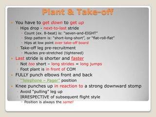 Plant & Take-off
   You have to get down to get up
    ◦ Hips drop - next-to-last stride
       Count (ex. 8-beat) is: “seven-and-EIGHT”
       Step pattern is: “short-long-short”, or “flat-roll-flat”
       Hips at low point over take-off board
    ◦ Take-off leg pre-recruitment
       Muscles pre-stretched (tightened)
   Last stride is shorter and faster
    ◦ Not too short – long strides = long jumps
    ◦ Foot plant is in front of COM
   FULLY punch elbows front and back
    ◦ “Telephone – Pager” position
   Knee punches up in reaction to a strong downward stomp
    ◦ Avoid “pulling” leg up
    ◦ IRRESPECTIVE of subsequent flight style
       Position is always the same!
 