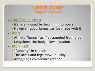 LONG JUMP
                  Flight Examples

   Sail/Stride Jump
     Generally used by beginning jumpers
     However, good jumps can be made with it
   Hang
     Athlete “hangs” as if suspended from a bar
     Lengthens the body, slows rotation
   Hitch-Kick
     “Running” in the air
     The arms and legs move quickly
     Arms/Legs counteract rotation
 