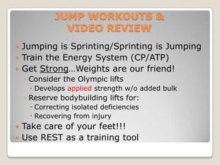 JUMP WORKOUTS &
              VIDEO REVIEW
 Jumping is Sprinting/Sprinting is Jumping
 Train the Energy System (CP/ATP)
 Get Strong…Weights are our friend!
    ◦ Consider the Olympic lifts
      Develops applied strength w/o added bulk
    ◦ Reserve bodybuilding lifts for:
      Correcting isolated deficiencies
      Recovering from injury
 Take care of your feet!!!
 Use REST as a training tool
 