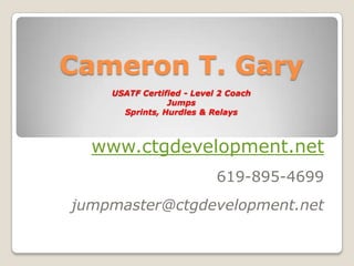 Cameron T. Gary
    USATF Certified - Level 2 Coach
                Jumps
      Sprints, Hurdles & Relays



  www.ctgdevelopment.net
                           619-895-4699
jumpmaster@ctgdevelopment.net
 