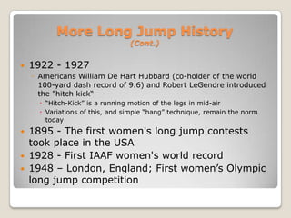 More Long Jump History
                                 (Cont.)


   1922 - 1927
    ◦ Americans William De Hart Hubbard (co-holder of the world
      100-yard dash record of 9.6) and Robert LeGendre introduced
      the "hitch kick“
       “Hitch-Kick” is a running motion of the legs in mid-air
       Variations of this, and simple “hang” technique, remain the norm
        today
   1895 - The first women's long jump contests
    took place in the USA
   1928 - First IAAF women's world record
   1948 – London, England; First women’s Olympic
    long jump competition
 