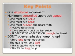 Key Points
   One explosive movement
   Maximum controlled approach speed
     One must run TALL!
     One must run FAST!
     One must ATTACK the board with
      ACTIVE foot strikes
      LONG strides – until the last stride
      PROGRESSIVE AGGRESSION through the board
   DON’T over-emphasize jumping up!
    ◦ Alters long jump mechanics
    ◦ The goal is to jump OUT
      This is not the high jump
      This IS the long jump
 