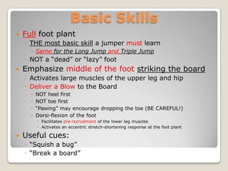 Basic Skills
   Full foot plant
    ◦ THE most basic skill a jumper must learn
       Same for the Long Jump and Triple Jump
    ◦ NOT a “dead” or “lazy” foot
   Emphasize middle of the foot striking the board
    ◦ Activates large muscles of the upper leg and hip
    ◦ Deliver a Blow to the Board
         NOT heel first
         NOT toe first
         “Pawing” may encourage dropping the toe (BE CAREFUL!)
         Dorsi-flexion of the foot
          ◦ Facilitates pre-recruitment of the lower leg muscles
          ◦ Activates an eccentric stretch-shortening response at the foot plant

   Useful cues:
    ◦ “Squish a bug”
    ◦ “Break a board”
 
