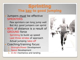Sprinting
             The key to good jumping
   Jumpers must be effective
    SPRINTERS
    ◦ Few sprinters can long jump well
    ◦ But ALL good jumpers can sprint
   80% of distance is a result of
    GROUND force
    ◦ Sprinting to build up speed
    ◦ Last three strides of approach
    ◦ Actual jumping take-off
   Coaching/training focus:
    1. Strength/Power Development
    2. Speed Development
    3. In-Air mechanics and landing
 