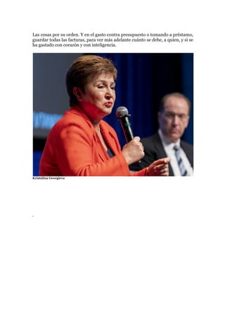 Las cosas por su orden. Y en el gasto contra presupuesto o tomando a préstamo,
guardar todas las facturas, para ver más adelante cuánto se debe, a quien, y si se
ha gastado con corazón y con inteligencia.
Kristalina Georgieva
.
 