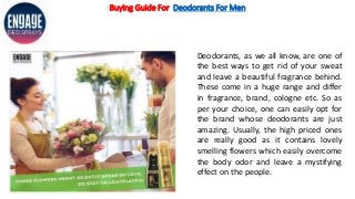 Buying Guide For Deodorants For Men
Deodorants, as we all know, are one of
the best ways to get rid of your sweat
and leave a beautiful fragrance behind.
These come in a huge range and differ
in fragrance, brand, cologne etc. So as
per your choice, one can easily opt for
the brand whose deodorants are just
amazing. Usually, the high priced ones
are really good as it contains lovely
smelling flowers which easily overcome
the body odor and leave a mystifying
effect on the people.
 