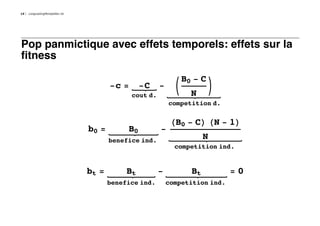 14   LongLastingMontpellier.nb




Pop panmictique avec effets temporels: effets sur la
fitness

                                                                   B0 - C
                                        -c =      -C     -     K            O
                                               cout d.               N
                                                             competition d.


                                                              HB0 - CL HN - 1L
                                 b0 =        B0          -
                                        benefice ind.
                                                                          N
                                                               competition ind.


                                 bt =        Bt          -           Bt         =0
                                        benefice ind.        competition ind.
 