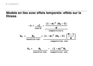 24   LongLastingMontpellier.nb




Modele en iles avec effets temporels: effets sur la
fitness

                                                               H1 - mL2 HB0 - CL
                                         -c =     -C       -
                                                 cout d.                N
                                                                 competition d.

                                                                    2              N-1
                                 b0 =       B0          + H1 - mL HB0 - CL
                                        benefice ind.
                                                                                     N
                                                                  competition ind.



                                        bt =        Bt          - H1 - mL2 Bt
                                               benefice ind.      competition ind.
 