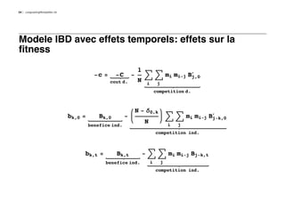34   LongLastingMontpellier.nb




Modele IBD avec effets temporels: effets sur la
fitness
                                                                  1
                                            -c =     -C       -       ‚ ‚ mi mi-j B£
                                                                                   j,0
                                                   cout d.        N    i        j
                                                                               competition d.



                                                                  N - d0,k
                                 bk,0 =       Bk,0        -                             ‚ ‚ mi mi-j B£
                                                                                                     j-k,0
                                                                      N                 i   j
                                          benefice ind.
                                                                               competition ind.



                                      bk,t =         Bk,t             - ‚ ‚ mi mi-j Bj-k,t
                                                benefice ind.              i        j
                                                                               competition ind.
 