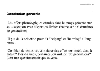 LongLastingMontpellier.nb   39




Conclusion generale

-Les effets phenotypiques etendus dans le temps peuvent etre
sous selection avec dispersion limitee (meme sur des centaines
de generations).

-Il y a de la selection pour du "helping" et "harming" a long
terme.

-Combien de temps peuvent durer des effets temporels dans la
nature? Des dizaines, centaines, ou milliers de generations?
C'est une question empirique ouverte.
 