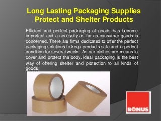 Long Lasting Packaging Supplies
Protect and Shelter Products
Efficient and perfect packaging of goods has become
important and a necessity as far as consumer goods is
concerned. There are firms dedicated to offer the perfect
packaging solutions to keep products safe and in perfect
condition for several weeks. As our clothes are means to
cover and protect the body, ideal packaging is the best
way of offering shelter and protection to all kinds of
goods.
 