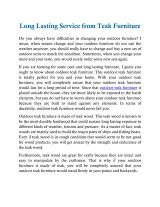 Long Lasting Service from Teak Furniture
Do you always have difficulties in changing your outdoor furniture? I
mean, when season change and your outdoor furniture do not suit the
weather anymore, you should really have to change and buy a new set of
outdoor units to match the condition. Sometimes, when you change your
mind and your taste, you would surely order some new sets again.
If you are looking for some cool and long lasting furniture, I guess you
ought to know about outdoor teak furniture. This outdoor teak furniture
is totally perfect for you and your home. With your outdoor teak
furniture, you will completely assure that your outdoor teak furniture
would last for a long period of time. Since that outdoor teak furniture is
placed outside the house, they are more likely to be exposed to the harsh
elements, but you do not have to worry about your outdoor teak furniture
because they are built to stand against any elements. In terms of
durability, outdoor teak furniture would never fail you.
Outdoor teak furniture is made of teak wood. This teak wood is known to
be the most durable hardwood that could sustain long lasting exposure to
different kinds of weather, tension and pressure. As a matter of fact, teak
woods are mainly used to build the major parts of ships and fishing boats.
Even if teak wood is in rough condition that would seem to be not good
for wood products, you will get amaze by the strength and endurance of
the teak wood.
Furthermore, teak wood are great for crafts because they are intact and
easy to manipulate by the craftsmen. That is why if your outdoor
furniture is made of teak, you will be completely assured that your
outdoor teak furniture would stand firmly in your patios and backyards.
 
