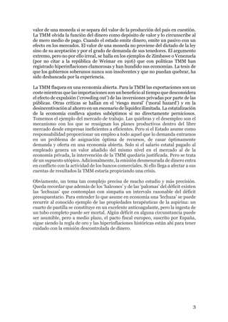 3
valor de una moneda si se separa del valor de la producción del país en cuestión.
La TMM olvida la función del dinero como depósito de valor y lo circunscribe al
de mero medio de pago. Cuando el estado emite dinero, emite un pasivo con un
efecto en los mercados. El valor de una moneda no proviene del dictado de la ley
sino de su aceptación y por el grado de demanda de sus tenedores. El argumento
extremo, pero no por ello irreal, se halla en los ejemplos de Zimbawe o Venezuela
(por no citar a la república de Weimar en 1916) que con politicas TMM han
registrado hiperinflaciones clamorosas y han hundido sus economías. La tesis de
que los gobiernos soberanos nunca son insolventes y que no puedan quebrar, ha
sido desbancada por la experiencia.
La TMM flaquea en una economía abierta. Para la TMM las exportaciones son un
coste mientras que las importaciones son un beneficio al tiempo que desconsidera
el efecto de expulsión (‘crowding out’) de las inversiones privadas por parte de las
públicas. Otras críticas se hallan en el ‘riesgo moral’ (‘moral hazard’) y en la
desincentivación al ahorro en un escenario de liquidez ilimitada. La estatalización
de la economía conlleva ajustes subóptimos si no directamente perniciosos.
Tomemos el ejemplo del mercado de trabajo. Las quiebras y el desempleo son el
mecanismo con los que se reasignan los planes productivos dentro del libre
mercado desde empresas ineficientes a eficientes. Pero si el Estado asume como
responsabilidad proporcionar un empleo a todo aquel que lo demanda entramos
en un problema de asignación óptima de recursos, de casar óptimamente
demanda y oferta en una economía abierta. Solo si el salario estatal pagado al
empleado genera un valor añadido del mismo nivel en el mercado al de la
economía privada, la intervención de la TMM quedaría justificada. Pero se trata
de un supuesto utópico. Adicionalmente, la emisión desmesurada de dinero entra
en conflicto con la actividad de los bancos comerciales. Si ello llega a afectar a sus
cuentas de resultados la TMM estaría propiciando una crisis.
Obviamente, un tema tan complejo precisa de mucho estudio y más precisión.
Queda recordar que además de los ‘halcones’ y de las ‘palomas’ del déficit existen
las ‘lechuzas’ que contemplan con simpatía un intervalo razonable del déficit
presupuestario. Para entender lo que asume en economía una ‘lechuza’ se puede
recurrir al conocido ejemplo de las propiedades terapéuticas de la aspirina: un
cuarto de pastilla se constituye en un excelente anticoagulante, pero la ingesta de
un tubo completo puede ser mortal. Algún déficit en alguna circunstancia puede
ser asumible, pero a medio plazo, el pacto fiscal europeo, suscrito por España,
sigue siendo la regla de oro y las hiperinflaciones históricas están ahí para tener
cuidado con la emisión descontrolada de dinero.
 