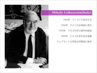 1934年 フィウメで生まれる
1956年 アメリカ合衆国に渡る
1970年 シカゴ大学心理学科教授
1999年 シカゴ大学を定年退職
クレアモント大学院大学教授に就任
Mihaly Csikszentmihalyi
 