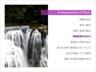 明確な目的
専念と集中
活動と意識の融合
時間感覚のゆがみ
直接的で即座な反応
能力の水準と難易度とのバランス
自分で制御している感覚
活動に本質的な価値がある
Components of Flow
 
