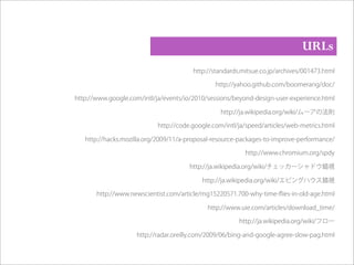 http://standards.mitsue.co.jp/archives/001473.html
http://yahoo.github.com/boomerang/doc/
http://www.google.com/intl/ja/events/io/2010/sessions/beyond-design-user-experience.html
http://ja.wikipedia.org/wiki/ムーアの法則
http://code.google.com/intl/ja/speed/articles/web-metrics.html
http://hacks.mozilla.org/2009/11/a-proposal-resource-packages-to-improve-performance/
http://www.chromium.org/spdy
http://ja.wikipedia.org/wiki/チェッカーシャドウ錯視
http://ja.wikipedia.org/wiki/エビングハウス錯視
http://www.newscientist.com/article/mg15220571.700-why-time-ﬂies-in-old-age.html
http://www.uie.com/articles/download_time/
http://ja.wikipedia.org/wiki/フロー
http://radar.oreilly.com/2009/06/bing-and-google-agree-slow-pag.html
URLs
 