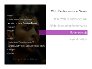 PhilipTellis at Yahoo!
<head>
<script type=”text/javascript”>
var start = (new Date).getTime();
</script>
</head>
<body>
<script type=”text/javascript”>
var pageLoad = (new Date).getTime() - start;
</script>
</body>
Web Performance News
W3C Web Performance WG
API for Measuring Performance
Boomerang.js
Beyond Design
 