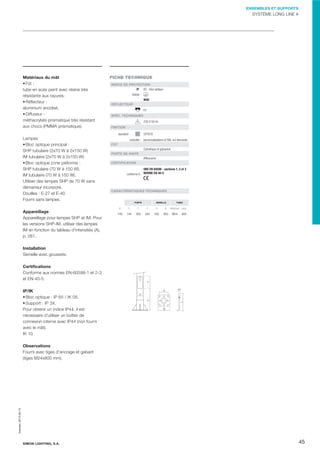 ENSEMBLES ET SUPPORTS

SYSTÈME LONG LINE #

Matériaux du mât
Fût :
tube en acier peint avec résine très
résistante aux rayures.
Réﬂecteur :
aluminium anodisé.
Diffuseur :
méthacrylate prismatique très résistant
aux chocs (PMMA prismatique).

FICHE TECHNIQUE
INDICE DE PROTECTION
IP 65 - bloc optique Classe
IK05
RÉFLECTEUR
E2
SPÉC. TECHNIQUES
230 V-50 Hz
FINITION
GYTECH

standard :

Lampes
Bloc optique principal :
SHP tubulaire (2x70 W à 2x150 W)
IM tubulaire (2x70 W à 2x150 W)
Bloc optique zone piétonne :
SHP tubulaire (70 W à 150 W).
IM tubulaire (70 W à 150 W).
Utiliser des lampes SHP de 70 W sans
démarreur incorporé.
Douilles : E-27 et E-40
Fourni sans lampes.
Appareillage
Appareillage pour lampes SHP et IM. Pour
les versions SHP-IM, utiliser des lampes
IM en fonction du tableau d'intensités (A),
p. 261.

consulter : personnalisations et RAL sur demande
FÛT
Cylindrique et galvanisé
PORTE DE VISITE
Afﬂeurante
CERTIFICATION
UNE EN 60598 - sections 1, 2 et 3
conforme à : NORME EN 40-5

CARACTÉRISTIQUES TECHNIQUES

PORTE

SEMELLE

Ø

X

Y

Z

A

B

149

144

300

550

350

500

TIGES

Métrique Long.

M24

800

Installation
Semelle avec goussets.

A
X
Z

IP/IK
Bloc optique : IP 65 / IK 05.
Support : IP 3X.
Pour obtenir un indice IP44, il est
nécessaire d'utiliser un boîtier de
connexion interne avec IP44 (non fourni
avec le mât).
IK 10

Y

Certiﬁcations
Conforme aux normes EN-60598-1 et 2-3
et EN-40-5.

B

Impreso: 2013-05-13

Observations
Fourni avec tiges d'ancrage et gabarit
(tiges M24x800 mm).

SIMON LIGHTING, S.A.

45

 