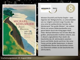 8 
Winston Churchill und Charlie Chaplin – zwei 
Giganten der Weltgeschichte, so unterschiedlich 
wie nur möglich und doch enge Freunde. Der 
eine schuf als weltberühmter Komiker das 
Meisterwerk "Der große Diktator", der andere 
führte mit seinem Widerstandswillen eine 
ganze Nation durch den Krieg gegen Adolf 
Hitler. Michael Köhlmeier hat mit dem Blick des 
großen, phantasievollen Erzählers erkannt, was 
in diesem unglaublichen Paar steckt: die 
Geschichte des 20. Jahrhunderts zwischen 
Kunst und Politik, Komik und Ernst. Der arme 
Tramp und der große Staatsmann, in diesem 
verblüffenden Roman des berühmten Autors 
aus Österreich erleben sie die Geschichte des 
Jahrhunderts. 
Erscheinungsdatum: 25. August 2014 
Mehr 
 