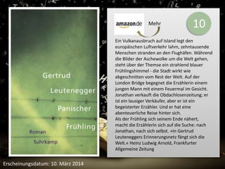 10 
Ein Vulkanausbruch auf Island legt den 
europäischen Luftverkehr lahm, zehntausende 
Menschen stranden an den Flughäfen. Während 
die Bilder der Aschewolke um die Welt gehen, 
steht über der Themse ein strahlend blauer 
Frühlingshimmel - die Stadt wirkt wie 
abgeschnitten vom Rest der Welt. Auf der 
London Bridge begegnet die Erzählerin einem 
jungen Mann mit einem Feuermal im Gesicht. 
Jonathan verkauft die Obdachlosenzeitung; er 
ist ein lausiger Verkäufer, aber er ist ein 
begeisterter Erzähler. Und er hat eine 
abenteuerliche Reise hinter sich. 
Als der Frühling sich seinem Ende nähert, 
macht die Erzählerin sich auf die Suche: nach 
Jonathan, nach sich selbst. »In Gertrud 
Leuteneggers Erinnerungsnetz fängt sich die 
Welt.« Heinz Ludwig Arnold, Frankfurter 
Allgemeine Zeitung 
Erscheinungsdatum: 10. März 2014 
Mehr 
 