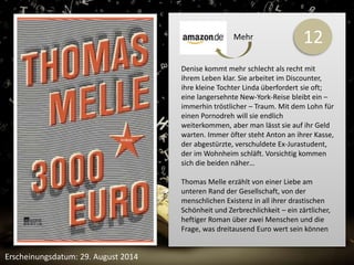 12 
Denise kommt mehr schlecht als recht mit 
ihrem Leben klar. Sie arbeitet im Discounter, 
ihre kleine Tochter Linda überfordert sie oft; 
eine langersehnte New-York-Reise bleibt ein – 
immerhin tröstlicher – Traum. Mit dem Lohn für 
einen Pornodreh will sie endlich 
weiterkommen, aber man lässt sie auf ihr Geld 
warten. Immer öfter steht Anton an ihrer Kasse, 
der abgestürzte, verschuldete Ex-Jurastudent, 
der im Wohnheim schläft. Vorsichtig kommen 
sich die beiden näher… 
Thomas Melle erzählt von einer Liebe am 
unteren Rand der Gesellschaft, von der 
menschlichen Existenz in all ihrer drastischen 
Schönheit und Zerbrechlichkeit – ein zärtlicher, 
heftiger Roman über zwei Menschen und die 
Frage, was dreitausend Euro wert sein können 
Erscheinungsdatum: 29. August 2014 
Mehr 
 