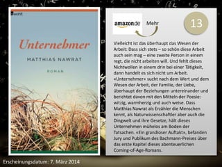 13 
Vielleicht ist das überhaupt das Wesen der 
Arbeit: Dass sich stets – so schön diese Arbeit 
auch sein mag – eine zweite Person in einem 
regt, die nicht arbeiten will. Und fehlt dieses 
Nichtwollen in einem drin bei einer Tätigkeit, 
dann handelt es sich nicht um Arbeit. 
«Unternehmer» sucht nach dem Wert und dem 
Wesen der Arbeit, der Familie, der Liebe, 
überhaupt der Beziehungen untereinander und 
berichtet davon mit den Mitteln der Poesie: 
witzig, warmherzig und auch weise. Dass 
Matthias Nawrat als Erzähler die Menschen 
kennt, als Naturwissenschaftler aber auch die 
Dingwelt und ihre Gesetze, hält dieses 
Unternehmen mühelos am Boden der 
Tatsachen. «Ein grandioser Auftakt», befanden 
Jury und Publikum des Bachmann-Preises über 
das erste Kapitel dieses abenteuerlichen 
Coming-of-Age-Romans. 
Erscheinungsdatum: 7. März 2014 
Mehr 
 