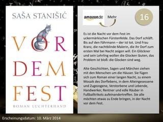 16 
Es ist die Nacht vor dem Fest im 
uckermärkischen Fürstenfelde. Das Dorf schläft. 
Bis auf den Fährmann – der ist tot. Und Frau 
Kranz, die nachtblinde Malerin, die ihr Dorf zum 
ersten Mal bei Nacht zeigen will. Ein Glöckner 
und sein Lehrling wollen die Glocken läuten, das 
Problem ist bloß: die Glocken sind weg. 
Alte Geschichten, Sagen und Märchen ziehen 
mit den Menschen um die Häuser. Sie fügen 
sich zum Roman einer langen Nacht, zu einem 
Mosaik des Dorflebens, in dem Alteingesessene 
und Zugezogene, Verstorbene und Lebende, 
Handwerker, Rentner und edle Räuber in 
Fußballtrikots aufeinandertreffen. Sie alle 
möchten etwas zu Ende bringen, in der Nacht 
vor dem Fest. 
Erscheinungsdatum: 10. März 2014 
Mehr 
 