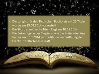 • Die Longlist für den Deutschen Buchpreis mit 20 Titeln 
wurde am 13.08.2014 vorgestellt 
• Die Shortlist mit sechs Titeln folgt am 10.09.2014 
• Die Bekanntgabe des Siegers sowie die Preisverleihung 
finden am 6.10.2014 zur traditionellen Eröffnung der 
Frankfurter Buchmesse statt 
 