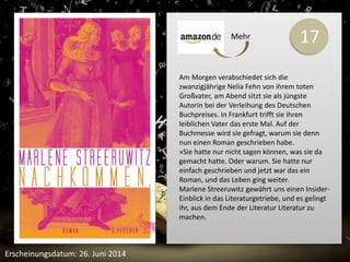 17 
Am Morgen verabschiedet sich die 
zwanzigjährige Nelia Fehn von ihrem toten 
Großvater, am Abend sitzt sie als jüngste 
Autorin bei der Verleihung des Deutschen 
Buchpreises. In Frankfurt trifft sie ihren 
leiblichen Vater das erste Mal. Auf der 
Buchmesse wird sie gefragt, warum sie denn 
nun einen Roman geschrieben habe. 
»Sie hatte nur nicht sagen können, was sie da 
gemacht hatte. Oder warum. Sie hatte nur 
einfach geschrieben und jetzt war das ein 
Roman, und das Leben ging weiter. 
Marlene Streeruwitz gewährt uns einen Insider- 
Einblick in das Literaturgetriebe, und es gelingt 
ihr, aus dem Ende der Literatur Literatur zu 
machen. 
Erscheinungsdatum: 26. Juni 2014 
Mehr 
 