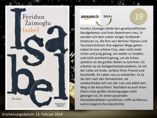 19 
Feridun Zaimoglu bleibt den gesellschaftlichen 
Randgebieten und ihren Bewohnern treu. Er 
wendet sich dem Leben einiger Großstadt-kreaturen 
zu, die fern von Berliner Hipness und 
Touristenströmen ihre eigenen Wege gehen. 
Isabel ist eine schöne Frau, aber nicht mehr 
schön und jung genug, um weiter zu modeln, 
und nicht anerkannt genug, um als Schau-spielerin 
an die großen Rollen zu kommen. So 
arbeitet sie als Gelegenheitsdarstellerin, ist mit 
der Liebe am Ende, verlässt ihren Freund und 
beschließt, ihr Leben neu zu entwerfen. Es ist 
die Zeit nach den Sensationen, sie 
verabschiedet sich von der Lust und wählt den 
Weg in die Keuschheit. Nachdem es auch ihren 
Eltern trotz großer Anstrengungen nicht 
gelungen ist, ihr einen passenden 
Heiratskandidaten zuzuführen, trifft sie Marcus, 
und es beginnt ihre Geschichte. 
Erscheinungsdatum: 13. Februar 2014 
Mehr 
 