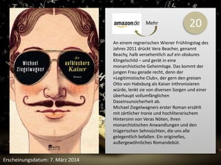 20 
An einem regnerischen Wiener Frühlingstag des 
Jahres 2011 drückt Vera Beacher, genannt 
Beachy, halb versehentlich auf ein obskures 
Klingelschild – und gerät in eine 
monarchistische Geheimloge. Das kommt der 
jungen Frau gerade recht, denn der 
«Legitimistische Club», der gern den greisen 
Otto von Habsburg als Kaiser inthronisieren 
würde, lenkt sie von diversen Sorgen und einer 
überhaupt vollumfänglichen 
Daseinsunsicherheit ab. 
Michael Ziegelwagners erster Roman erzählt 
mit zärtlicher Ironie und hochliterarischem 
Hintersinn von Veras Nöten, ihren 
monarchistischen Anwandlungen und den 
trügerischen Sehnsüchten, die uns alle 
gelegentlich befallen. Ein originelles, 
außergewöhnliches Romandebüt. 
Erscheinungsdatum: 7. März 2014 
Mehr 
