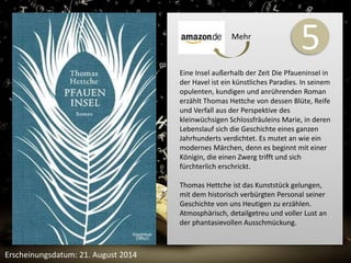 5 
Eine Insel außerhalb der Zeit Die Pfaueninsel in 
der Havel ist ein künstliches Paradies. In seinem 
opulenten, kundigen und anrührenden Roman 
erzählt Thomas Hettche von dessen Blüte, Reife 
und Verfall aus der Perspektive des 
kleinwüchsigen Schlossfräuleins Marie, in deren 
Lebenslauf sich die Geschichte eines ganzen 
Jahrhunderts verdichtet. Es mutet an wie ein 
modernes Märchen, denn es beginnt mit einer 
Königin, die einen Zwerg trifft und sich 
fürchterlich erschrickt. 
Thomas Hettche ist das Kunststück gelungen, 
mit dem historisch verbürgten Personal seiner 
Geschichte von uns Heutigen zu erzählen. 
Atmosphärisch, detailgetreu und voller Lust an 
der phantasievollen Ausschmückung. 
Erscheinungsdatum: 21. August 2014 
Mehr 
 