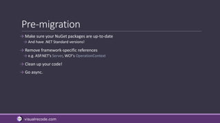 visualrecode.com
Pre-migration
→ Make sure your NuGet packages are up-to-date
→ And have .NET Standard versions!
→ Remove framework-specific references
→ e.g. ASP.NET's Server, WCF's OperationContext
→ Clean up your code!
→ Go async.
 