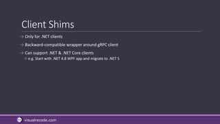 visualrecode.com
Client Shims
→ Only for .NET clients
→ Backward-compatible wrapper around gRPC client
→ Can support .NET & .NET Core clients
→ e.g. Start with .NET 4.8 WPF app and migrate to .NET 5
 